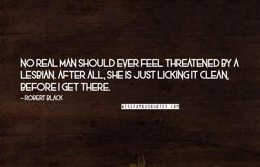 Robert Black Quotes: No real man should ever feel threatened by a lesbian. After all, she is just licking it clean, before I get there.