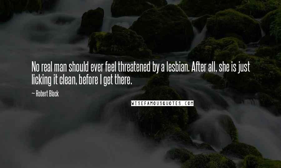 Robert Black Quotes: No real man should ever feel threatened by a lesbian. After all, she is just licking it clean, before I get there.