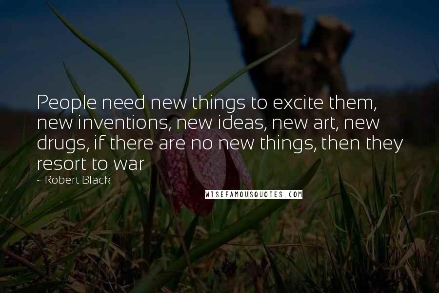 Robert Black Quotes: People need new things to excite them, new inventions, new ideas, new art, new drugs, if there are no new things, then they resort to war