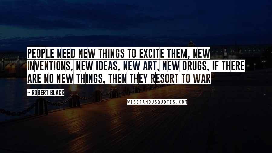 Robert Black Quotes: People need new things to excite them, new inventions, new ideas, new art, new drugs, if there are no new things, then they resort to war