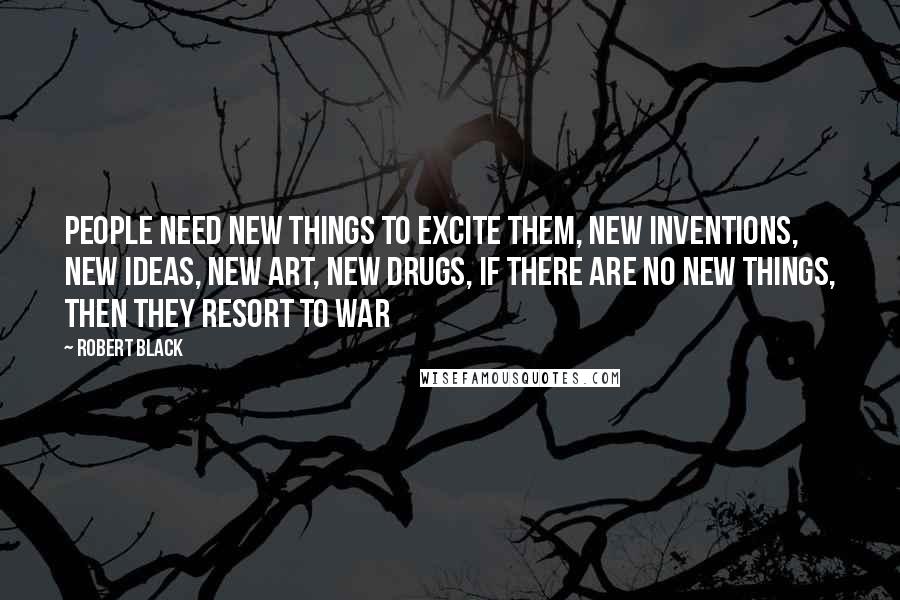 Robert Black Quotes: People need new things to excite them, new inventions, new ideas, new art, new drugs, if there are no new things, then they resort to war