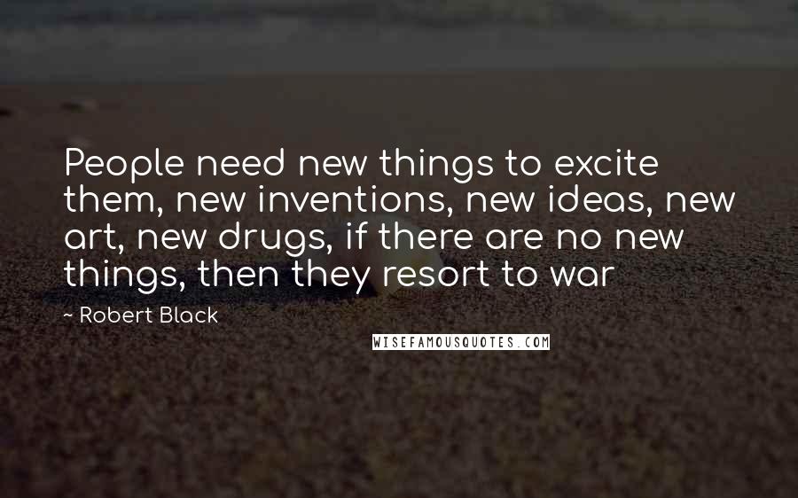 Robert Black Quotes: People need new things to excite them, new inventions, new ideas, new art, new drugs, if there are no new things, then they resort to war