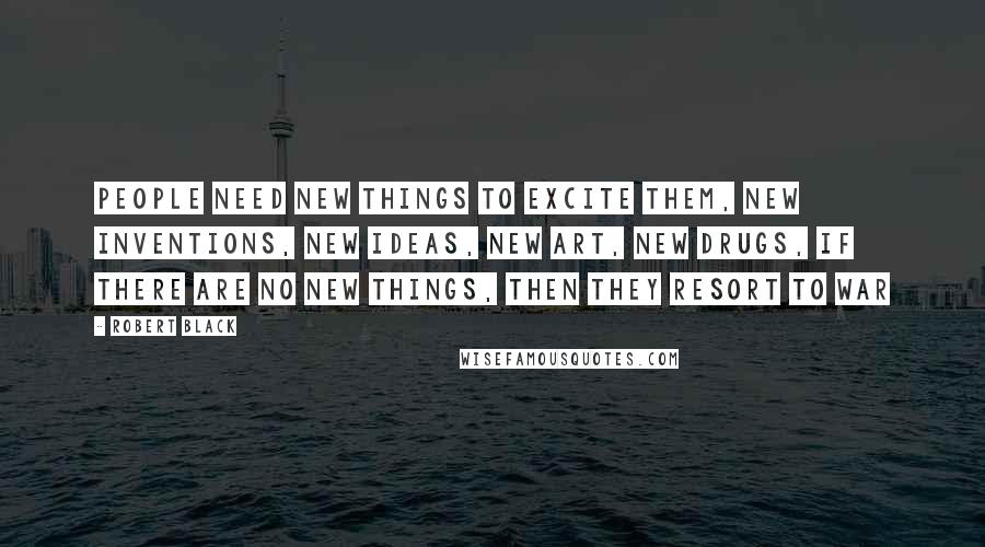 Robert Black Quotes: People need new things to excite them, new inventions, new ideas, new art, new drugs, if there are no new things, then they resort to war