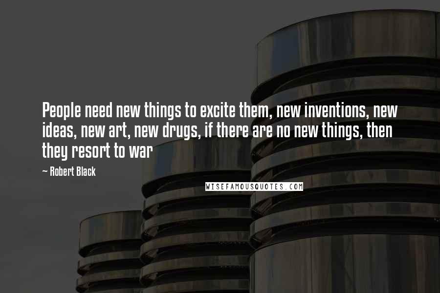 Robert Black Quotes: People need new things to excite them, new inventions, new ideas, new art, new drugs, if there are no new things, then they resort to war