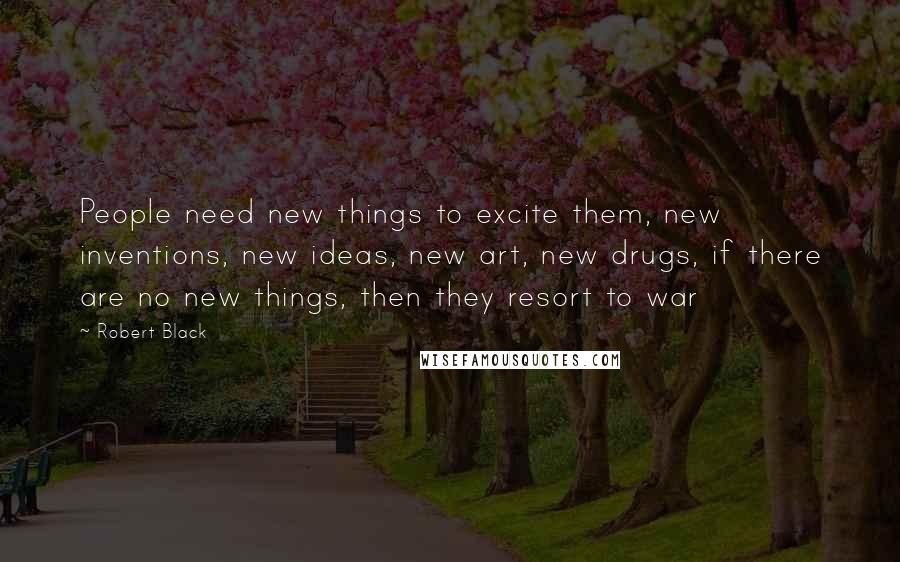 Robert Black Quotes: People need new things to excite them, new inventions, new ideas, new art, new drugs, if there are no new things, then they resort to war