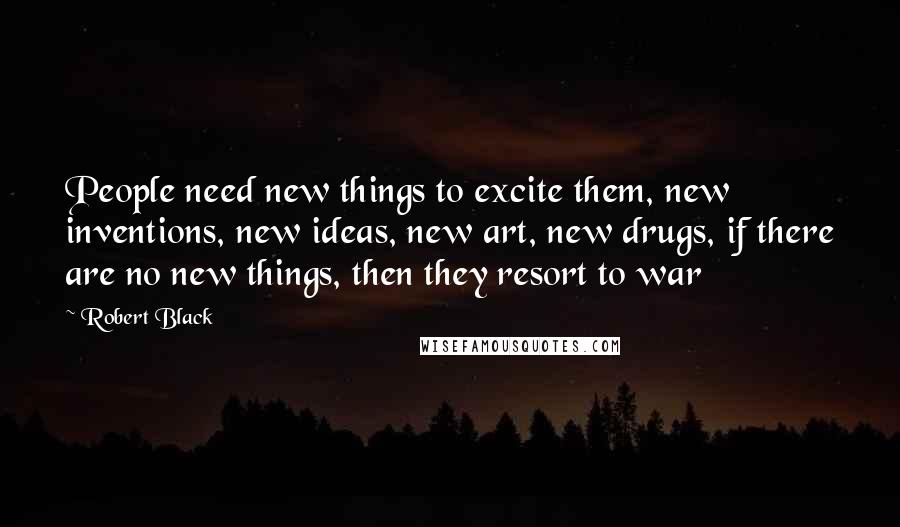 Robert Black Quotes: People need new things to excite them, new inventions, new ideas, new art, new drugs, if there are no new things, then they resort to war