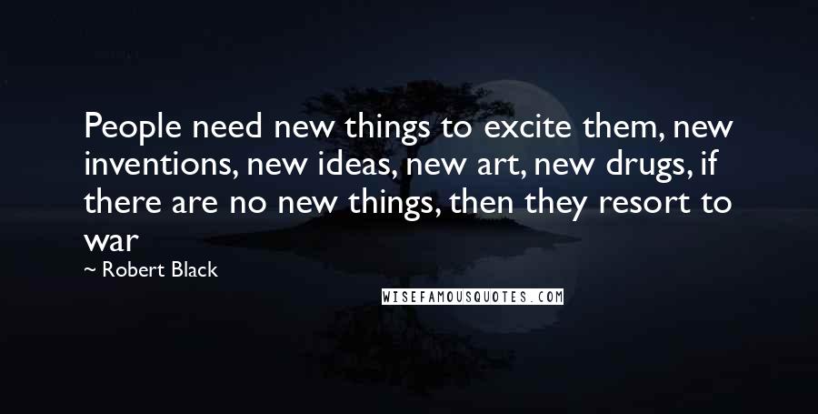 Robert Black Quotes: People need new things to excite them, new inventions, new ideas, new art, new drugs, if there are no new things, then they resort to war