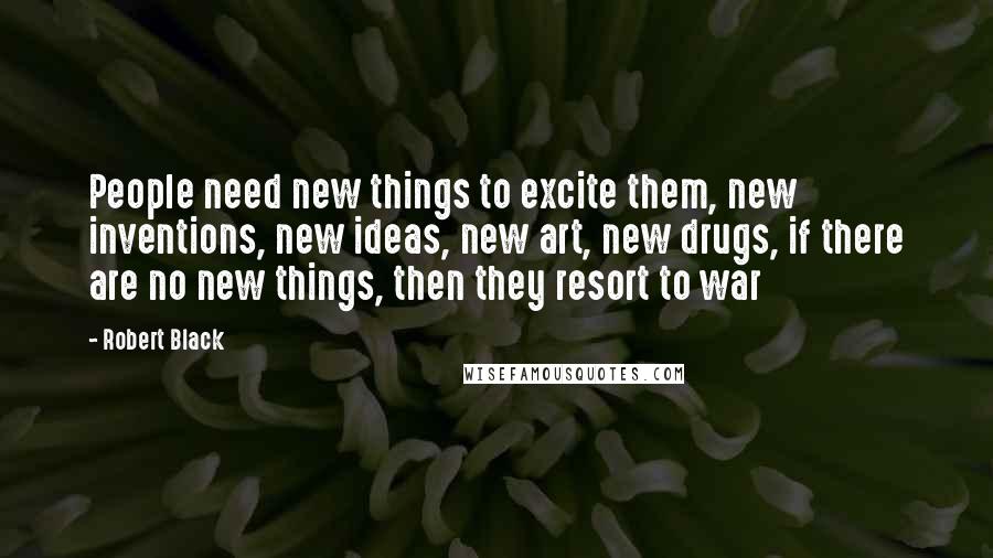 Robert Black Quotes: People need new things to excite them, new inventions, new ideas, new art, new drugs, if there are no new things, then they resort to war