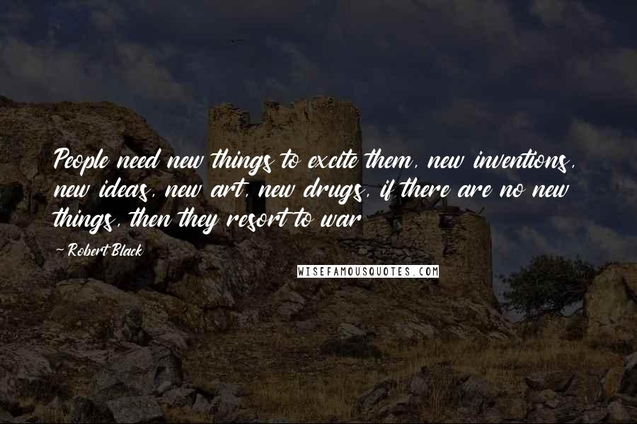 Robert Black Quotes: People need new things to excite them, new inventions, new ideas, new art, new drugs, if there are no new things, then they resort to war