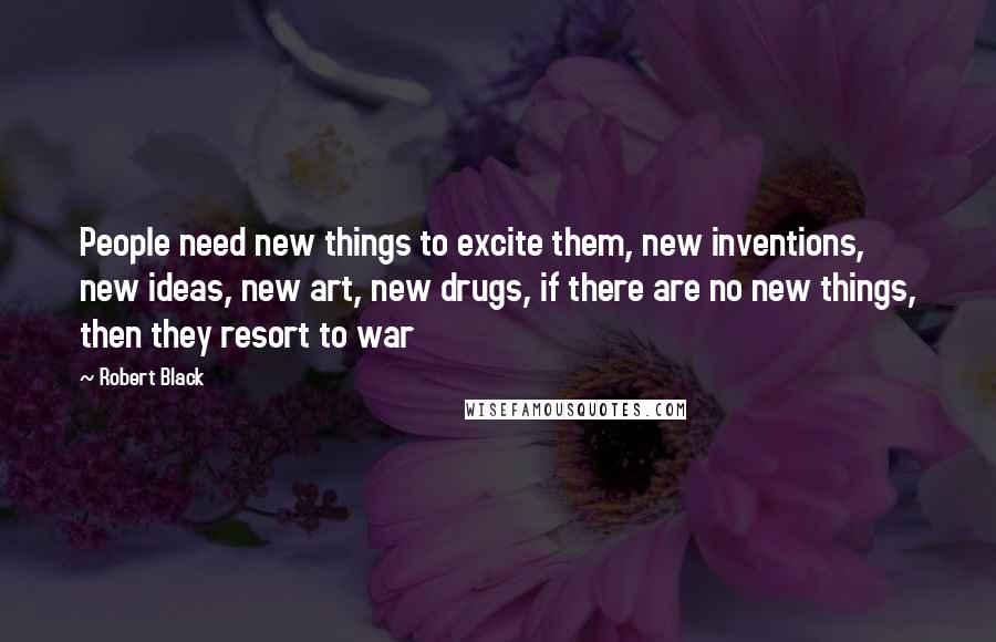 Robert Black Quotes: People need new things to excite them, new inventions, new ideas, new art, new drugs, if there are no new things, then they resort to war