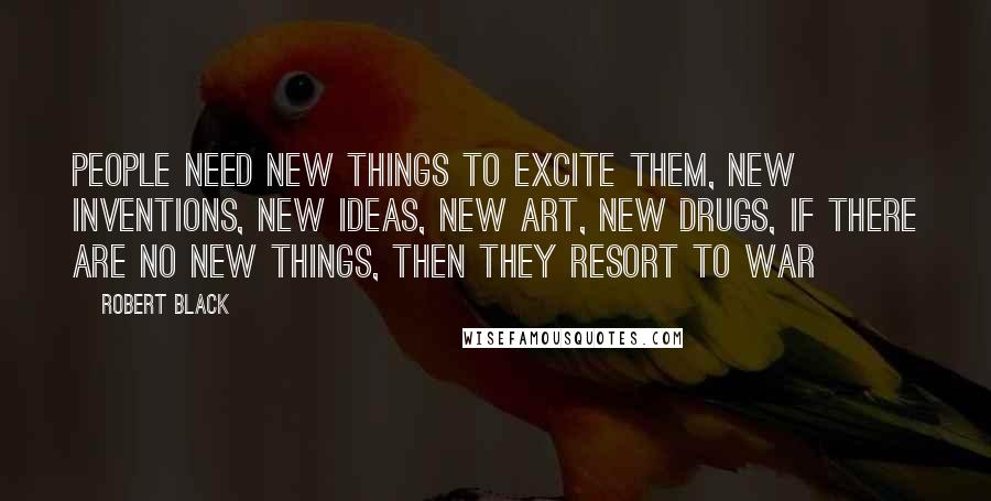 Robert Black Quotes: People need new things to excite them, new inventions, new ideas, new art, new drugs, if there are no new things, then they resort to war