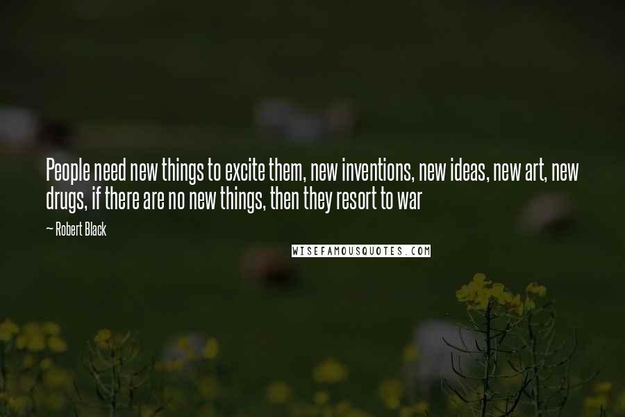 Robert Black Quotes: People need new things to excite them, new inventions, new ideas, new art, new drugs, if there are no new things, then they resort to war