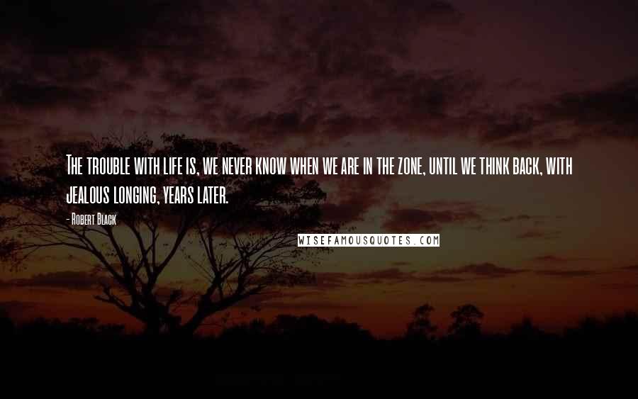 Robert Black Quotes: The trouble with life is, we never know when we are in the zone, until we think back, with jealous longing, years later.