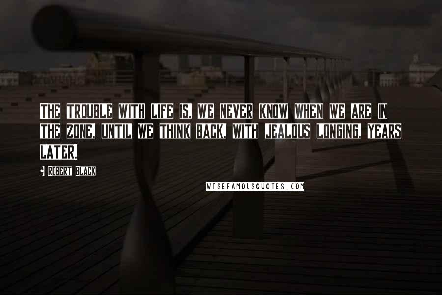 Robert Black Quotes: The trouble with life is, we never know when we are in the zone, until we think back, with jealous longing, years later.