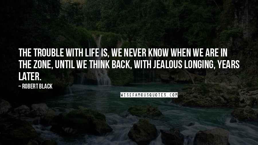 Robert Black Quotes: The trouble with life is, we never know when we are in the zone, until we think back, with jealous longing, years later.