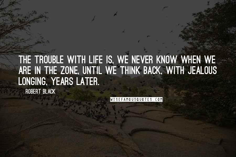 Robert Black Quotes: The trouble with life is, we never know when we are in the zone, until we think back, with jealous longing, years later.