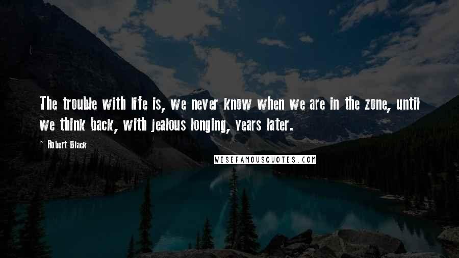 Robert Black Quotes: The trouble with life is, we never know when we are in the zone, until we think back, with jealous longing, years later.