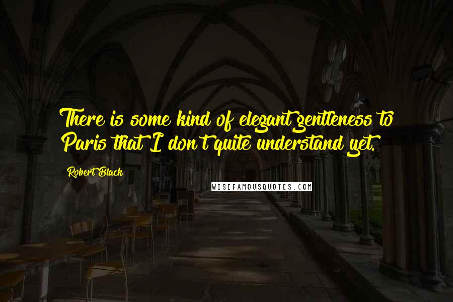 Robert Black Quotes: There is some kind of elegant gentleness to Paris that I don't quite understand yet.