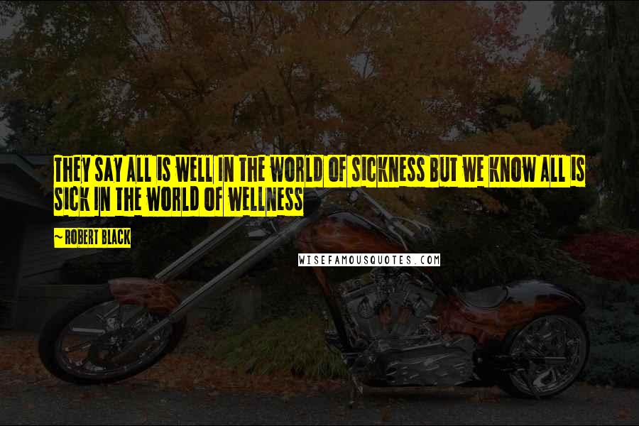 Robert Black Quotes: They say All is well In the world of sickness But we know All is sick In the world of wellness