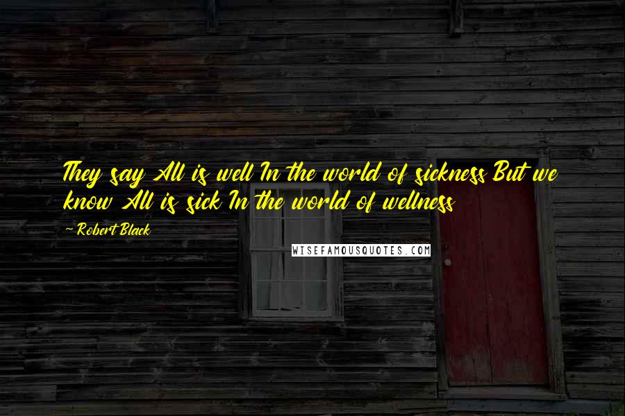 Robert Black Quotes: They say All is well In the world of sickness But we know All is sick In the world of wellness