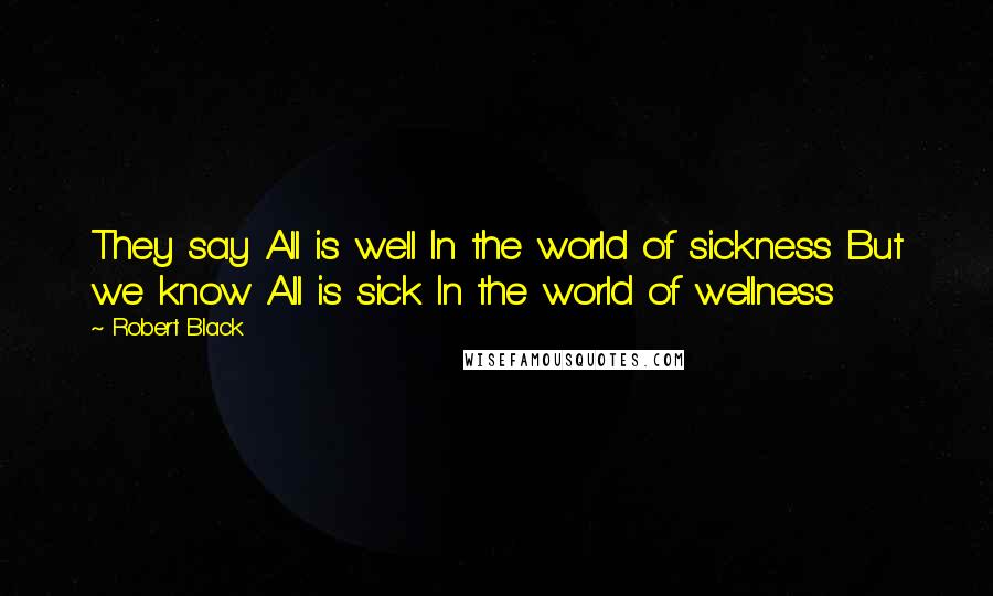 Robert Black Quotes: They say All is well In the world of sickness But we know All is sick In the world of wellness