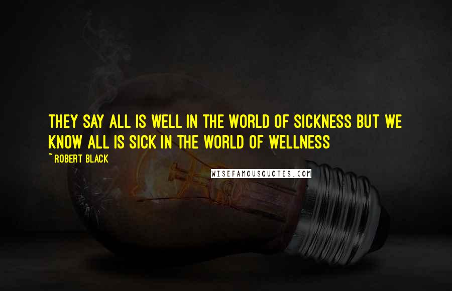 Robert Black Quotes: They say All is well In the world of sickness But we know All is sick In the world of wellness