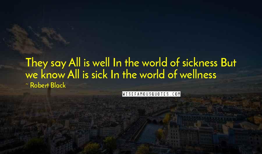 Robert Black Quotes: They say All is well In the world of sickness But we know All is sick In the world of wellness