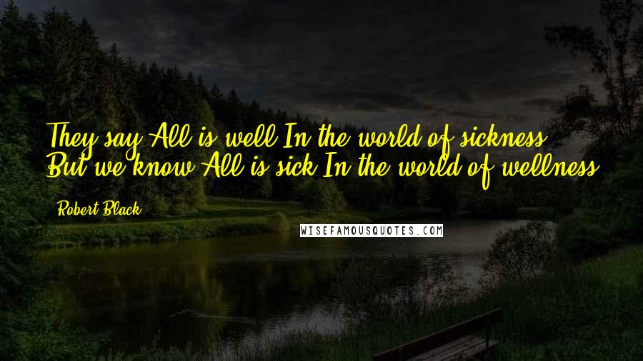 Robert Black Quotes: They say All is well In the world of sickness But we know All is sick In the world of wellness