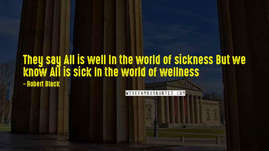 Robert Black Quotes: They say All is well In the world of sickness But we know All is sick In the world of wellness