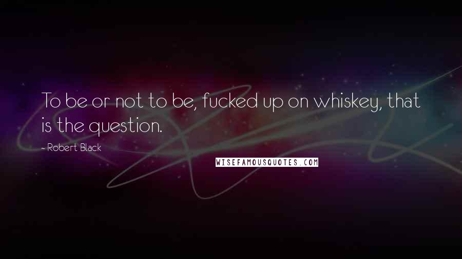 Robert Black Quotes: To be or not to be, fucked up on whiskey, that is the question.