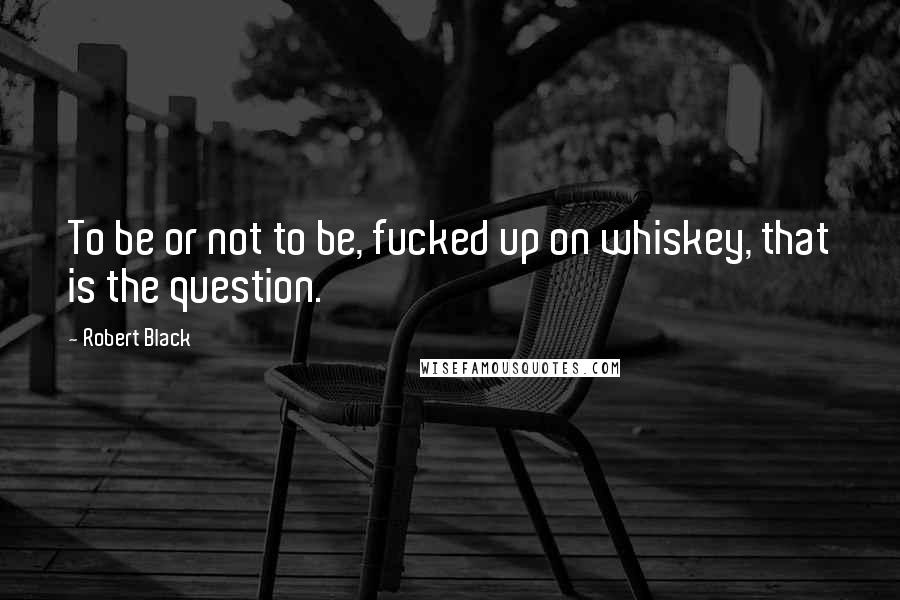 Robert Black Quotes: To be or not to be, fucked up on whiskey, that is the question.