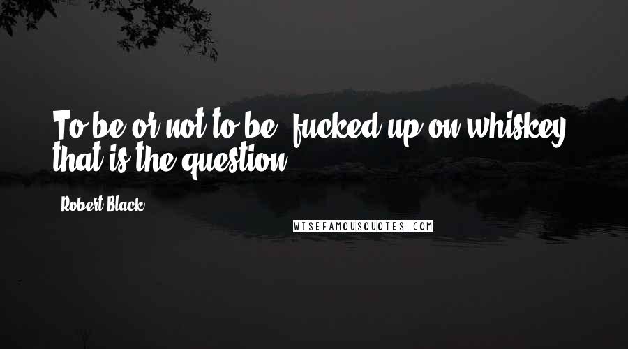 Robert Black Quotes: To be or not to be, fucked up on whiskey, that is the question.