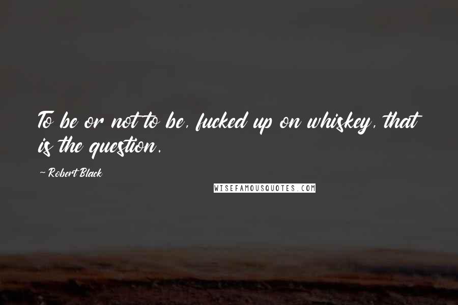 Robert Black Quotes: To be or not to be, fucked up on whiskey, that is the question.