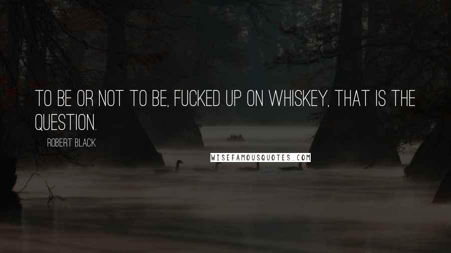 Robert Black Quotes: To be or not to be, fucked up on whiskey, that is the question.