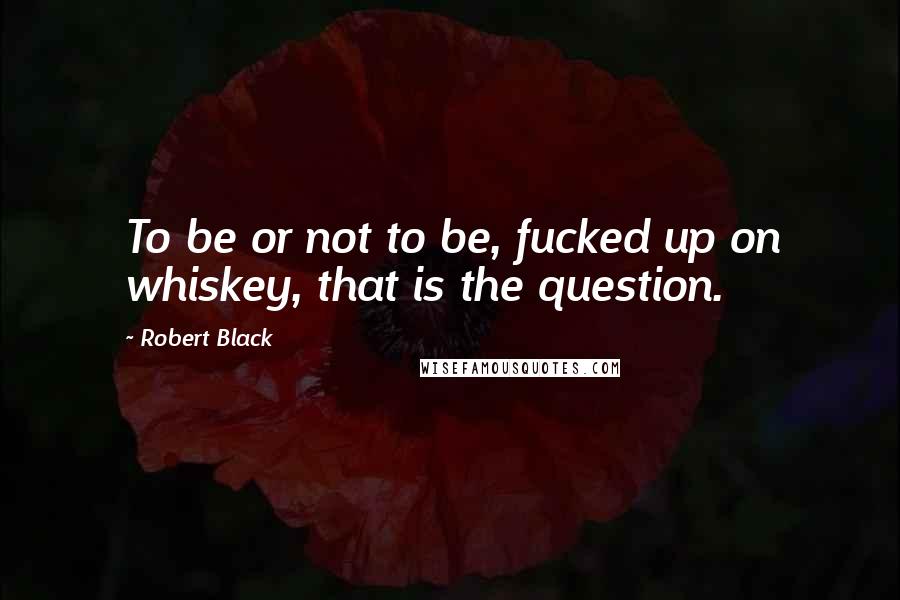 Robert Black Quotes: To be or not to be, fucked up on whiskey, that is the question.