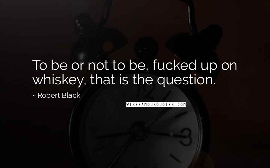 Robert Black Quotes: To be or not to be, fucked up on whiskey, that is the question.