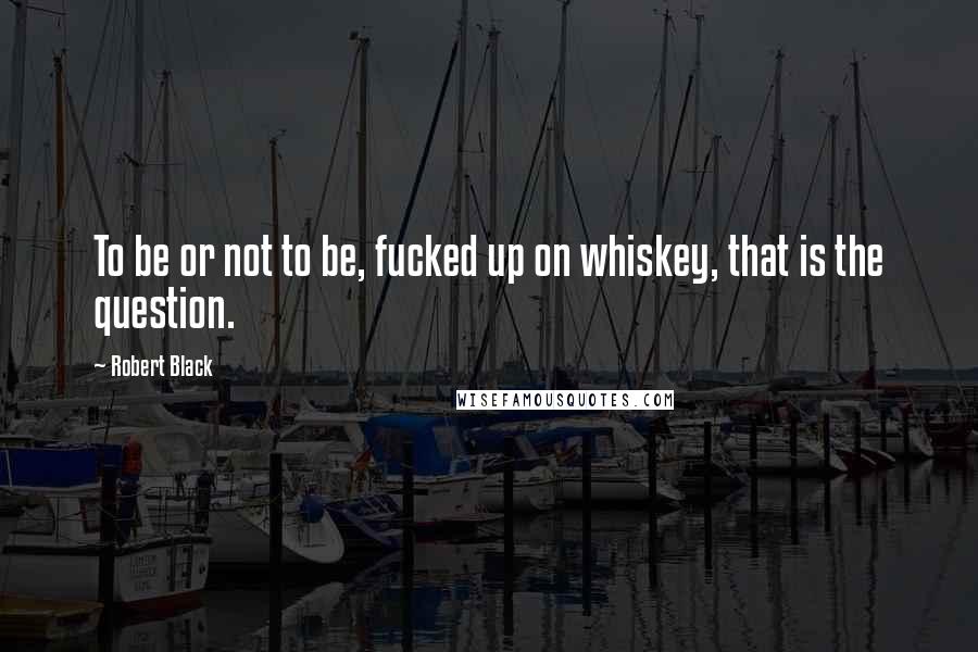 Robert Black Quotes: To be or not to be, fucked up on whiskey, that is the question.