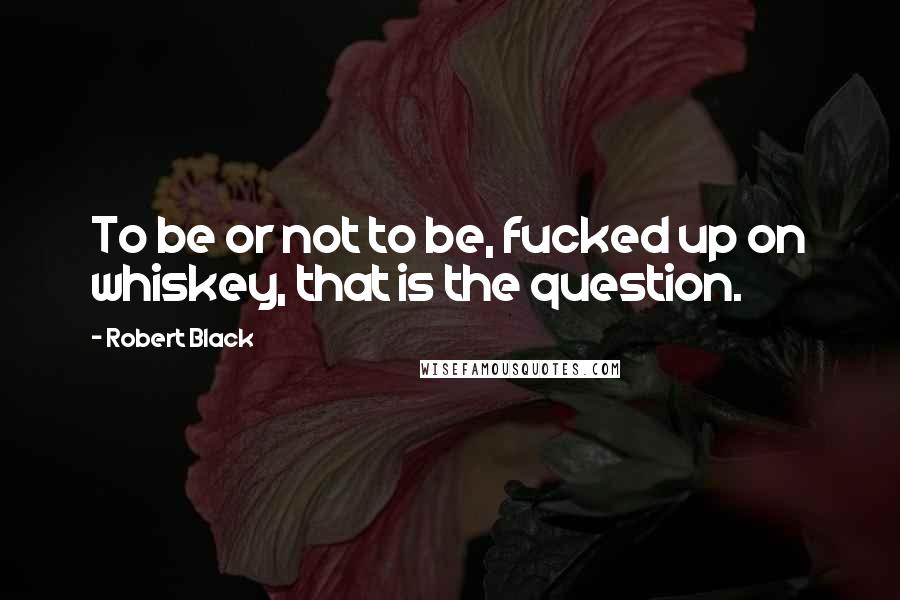 Robert Black Quotes: To be or not to be, fucked up on whiskey, that is the question.