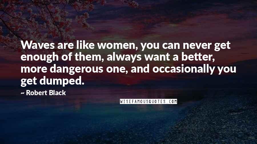 Robert Black Quotes: Waves are like women, you can never get enough of them, always want a better, more dangerous one, and occasionally you get dumped.