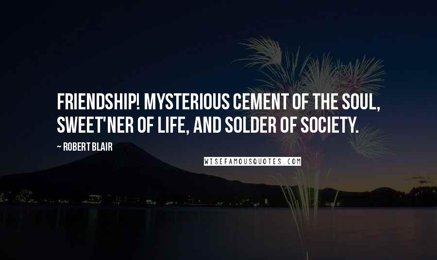 Robert Blair Quotes: Friendship! Mysterious cement of the soul, Sweet'ner of life, and solder of society.