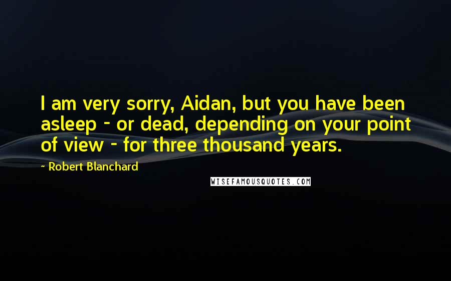 Robert Blanchard Quotes: I am very sorry, Aidan, but you have been asleep - or dead, depending on your point of view - for three thousand years.