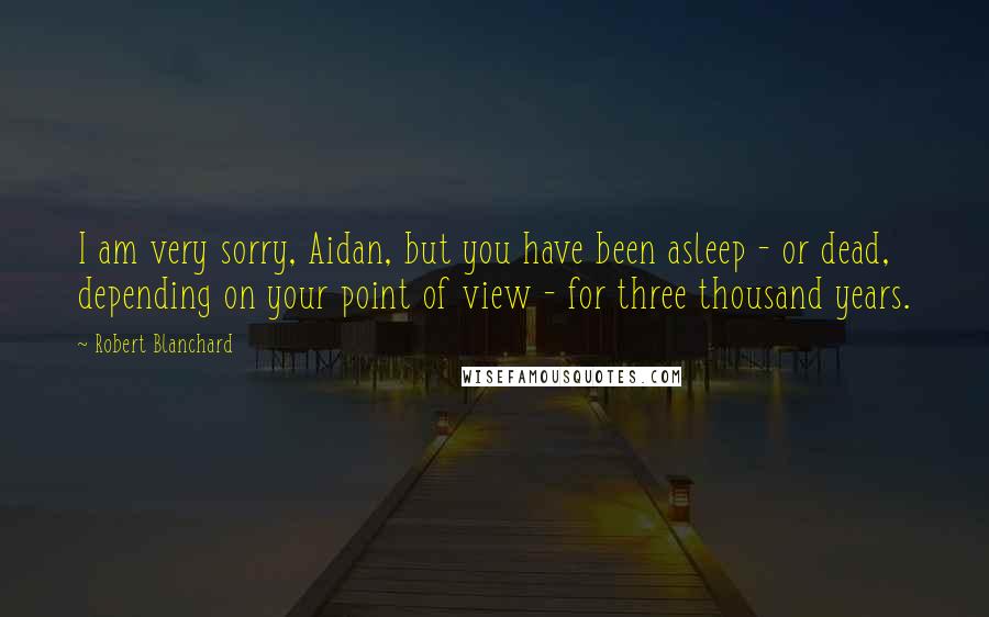 Robert Blanchard Quotes: I am very sorry, Aidan, but you have been asleep - or dead, depending on your point of view - for three thousand years.