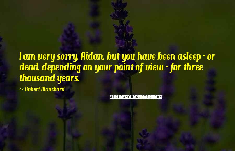 Robert Blanchard Quotes: I am very sorry, Aidan, but you have been asleep - or dead, depending on your point of view - for three thousand years.