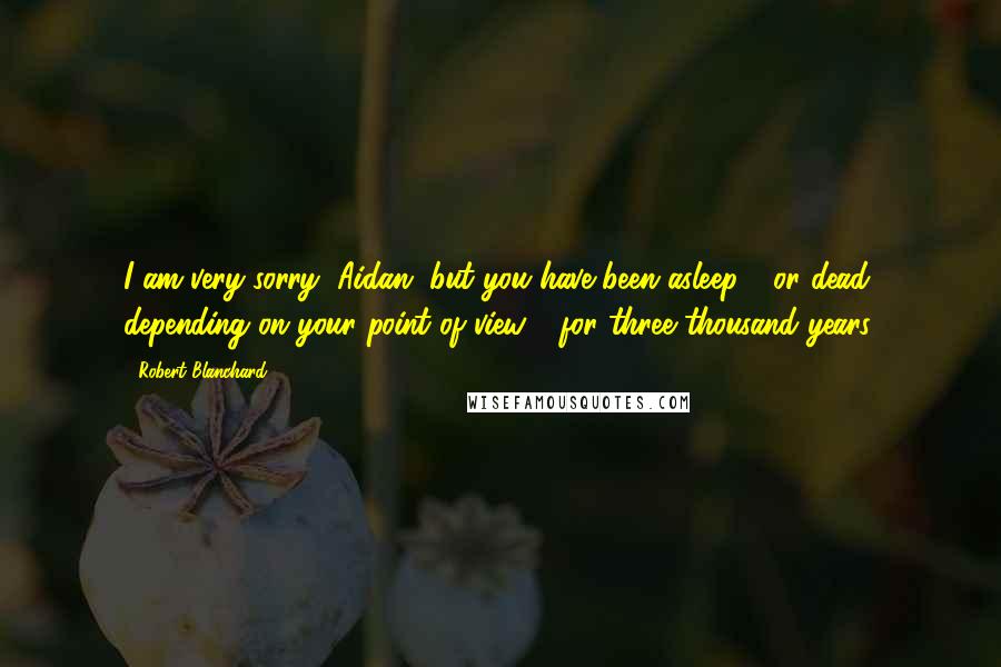 Robert Blanchard Quotes: I am very sorry, Aidan, but you have been asleep - or dead, depending on your point of view - for three thousand years.