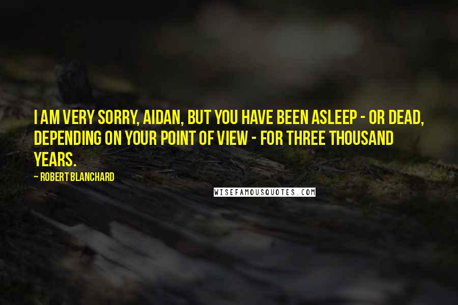 Robert Blanchard Quotes: I am very sorry, Aidan, but you have been asleep - or dead, depending on your point of view - for three thousand years.