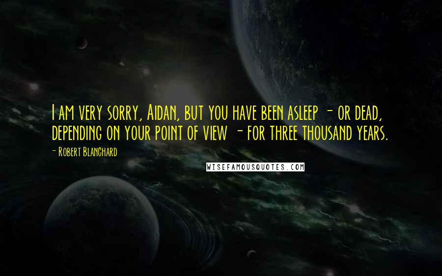 Robert Blanchard Quotes: I am very sorry, Aidan, but you have been asleep - or dead, depending on your point of view - for three thousand years.