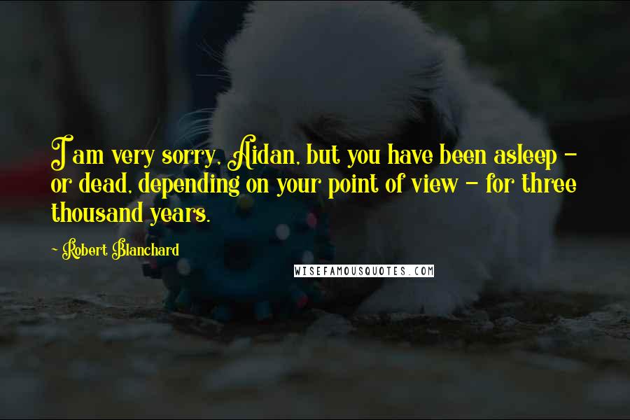 Robert Blanchard Quotes: I am very sorry, Aidan, but you have been asleep - or dead, depending on your point of view - for three thousand years.