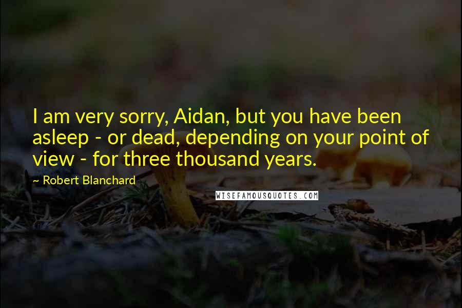 Robert Blanchard Quotes: I am very sorry, Aidan, but you have been asleep - or dead, depending on your point of view - for three thousand years.