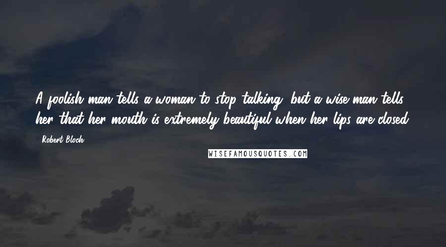 Robert Bloch Quotes: A foolish man tells a woman to stop talking, but a wise man tells her that her mouth is extremely beautiful when her lips are closed.