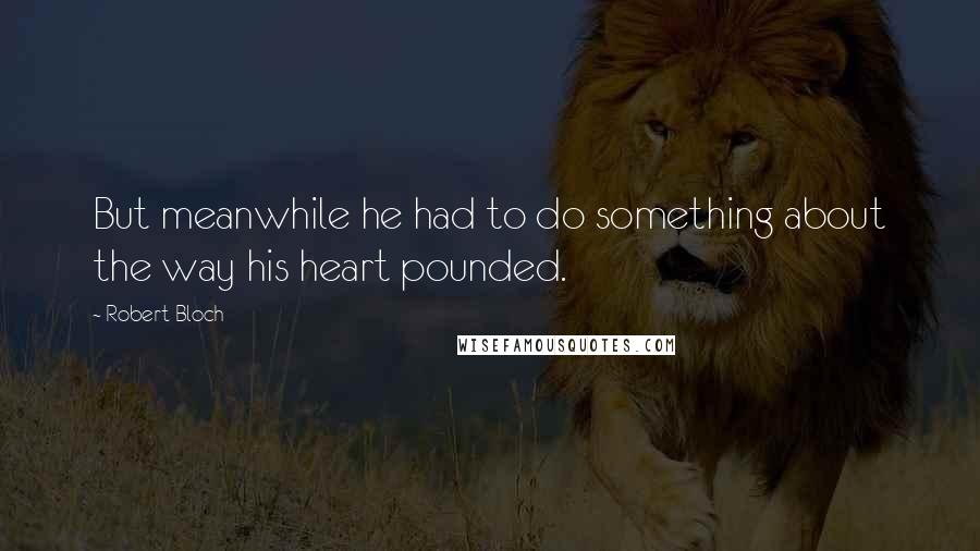 Robert Bloch Quotes: But meanwhile he had to do something about the way his heart pounded.